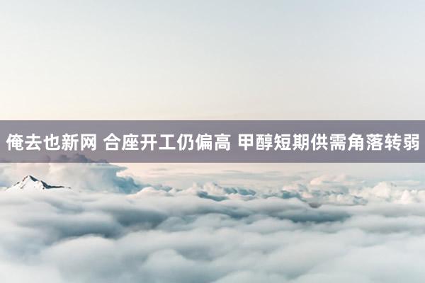 俺去也新网 合座开工仍偏高 甲醇短期供需角落转弱