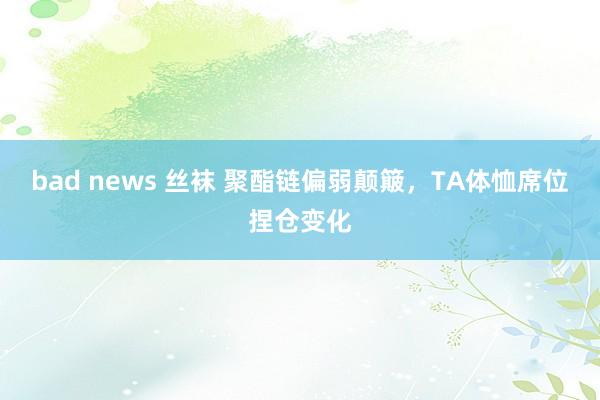 bad news 丝袜 聚酯链偏弱颠簸，TA体恤席位捏仓变化