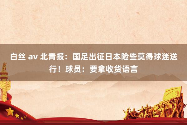 白丝 av 北青报：国足出征日本险些莫得球迷送行！球员：要拿收货语言