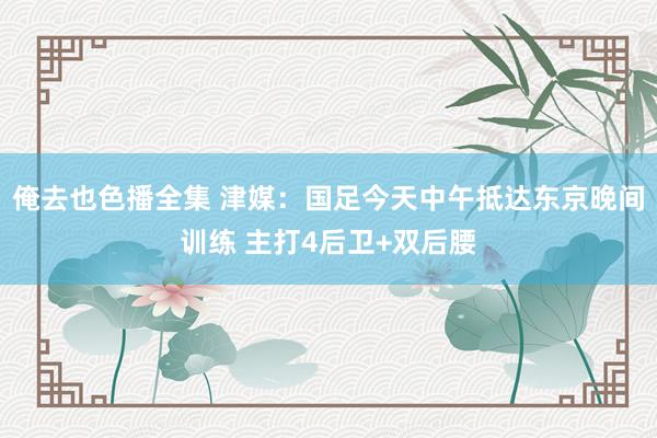 俺去也色播全集 津媒：国足今天中午抵达东京晚间训练 主打4后卫+双后腰