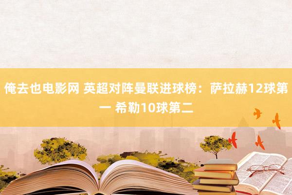 俺去也电影网 英超对阵曼联进球榜:萨拉赫12球第一 希勒10球第二