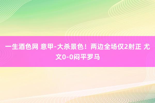一生酒色网 意甲-大杀景色！两边全场仅2射正 尤文0-0闷平罗马