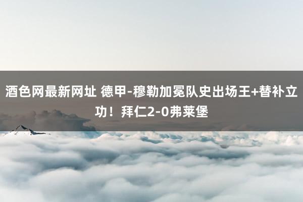 酒色网最新网址 德甲-穆勒加冕队史出场王+替补立功!拜仁2-0弗莱堡