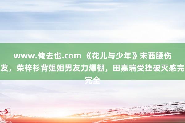 www.俺去也.com 《花儿与少年》宋茜腰伤复发，荣梓杉背姐姐男友力爆棚，田嘉瑞受挫破灭感完全