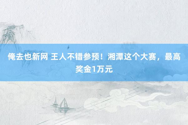 俺去也新网 王人不错参预！湘潭这个大赛，最高奖金1万元