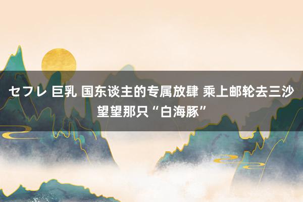 セフレ 巨乳 国东谈主的专属放肆 乘上邮轮去三沙望望那只“白海豚”