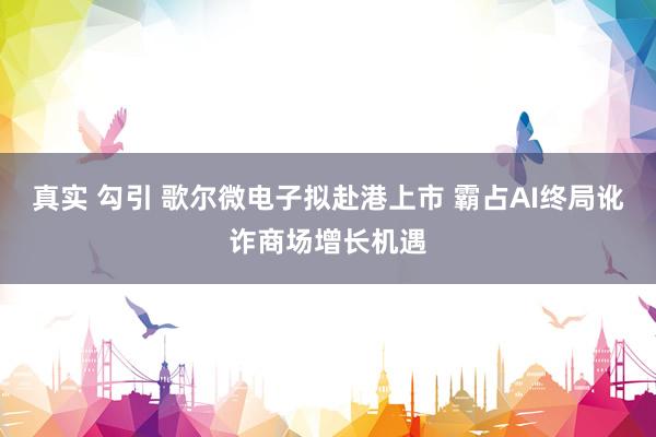 真实 勾引 歌尔微电子拟赴港上市 霸占AI终局讹诈商场增长机遇