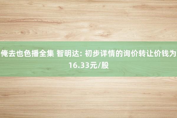 俺去也色播全集 智明达: 初步详情的询价转让价钱为16.33元/股