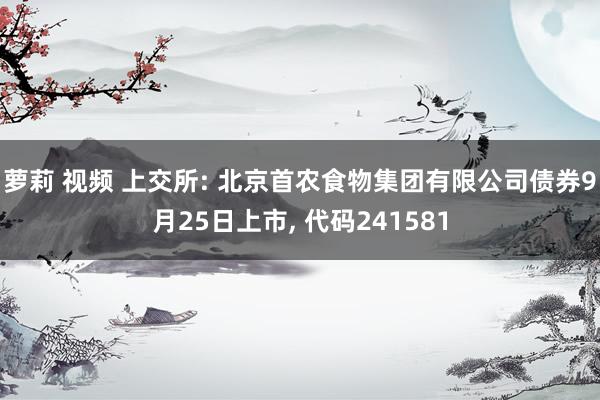 萝莉 视频 上交所: 北京首农食物集团有限公司债券9月25日上市， 代码241581