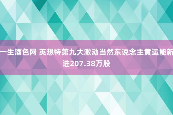 一生酒色网 英想特第九大激动当然东说念主黄运能新进207.38万股