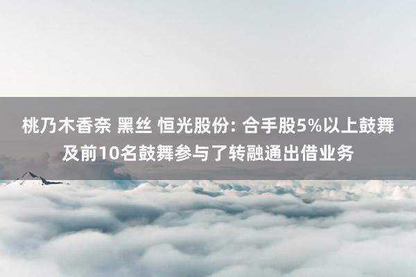 桃乃木香奈 黑丝 恒光股份: 合手股5%以上鼓舞及前10名鼓舞参与了转融通出借业务