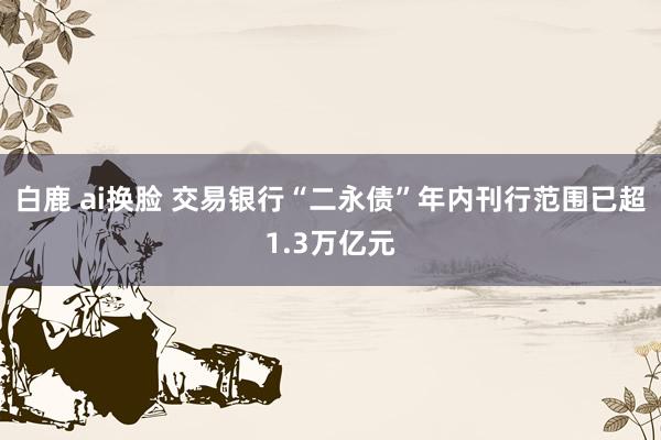 白鹿 ai换脸 交易银行“二永债”年内刊行范围已超1.3万亿元