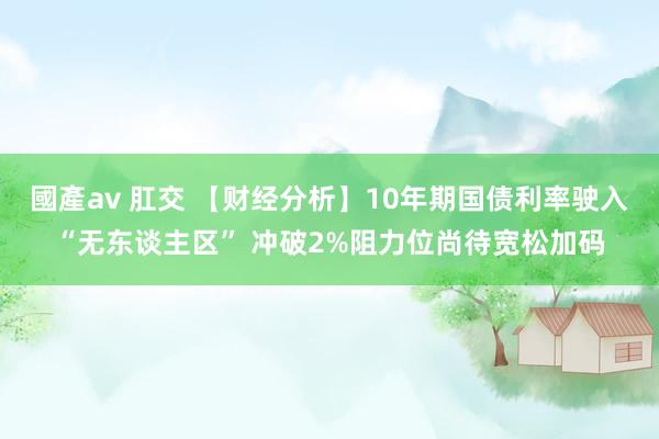 國產av 肛交 【财经分析】10年期国债利率驶入“无东谈主区” 冲破2%阻力位尚待宽松加码