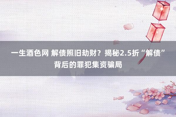 一生酒色网 解债照旧劫财？揭秘2.5折“解债”背后的罪犯集资骗局