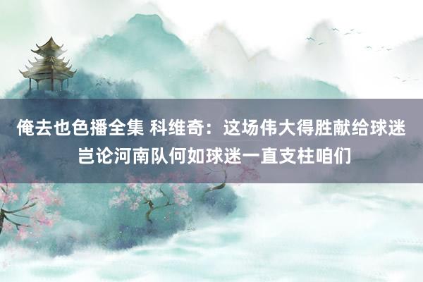 俺去也色播全集 科维奇：这场伟大得胜献给球迷 岂论河南队何如球迷一直支柱咱们