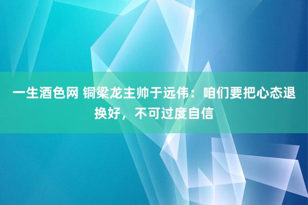 一生酒色网 铜梁龙主帅于远伟：咱们要把心态退换好，不可过度自信