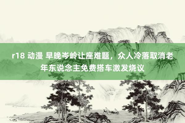 r18 动漫 早晚岑岭让座难题，众人冷落取消老年东说念主免费搭车激发烧议