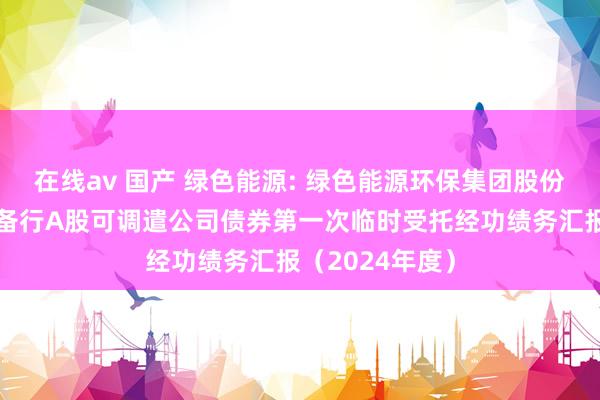 在线av 国产 绿色能源: 绿色能源环保集团股份有限公司公设备行A股可调遣公司债券第一次临时受托经功绩务汇报(2024年度)