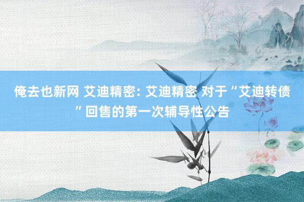 俺去也新网 艾迪精密: 艾迪精密 对于“艾迪转债”回售的第一次辅导性公告