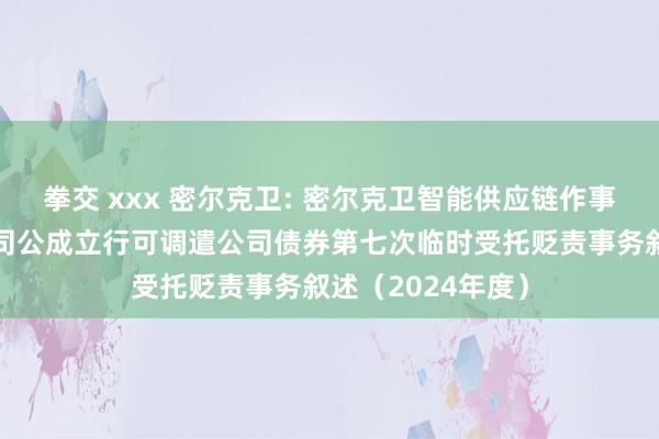 拳交 xxx 密尔克卫: 密尔克卫智能供应链作事集团股份有限公司公成立行可调遣公司债券第七次临时受托贬责事务叙述(2024年度)