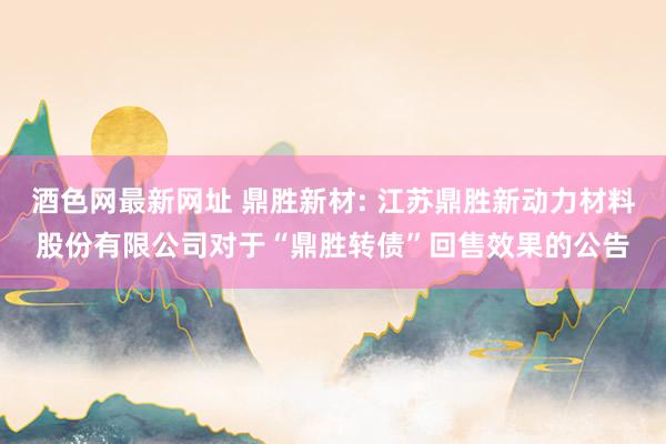 酒色网最新网址 鼎胜新材: 江苏鼎胜新动力材料股份有限公司对于“鼎胜转债”回售效果的公告