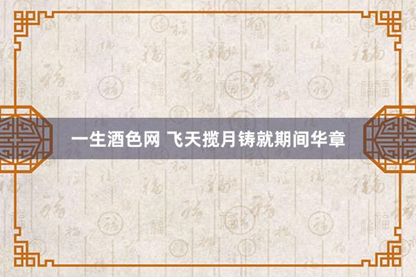 一生酒色网 飞天揽月铸就期间华章