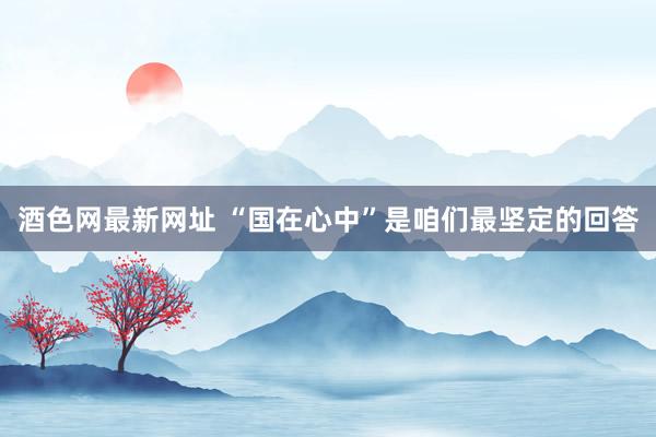 酒色网最新网址 “国在心中”是咱们最坚定的回答