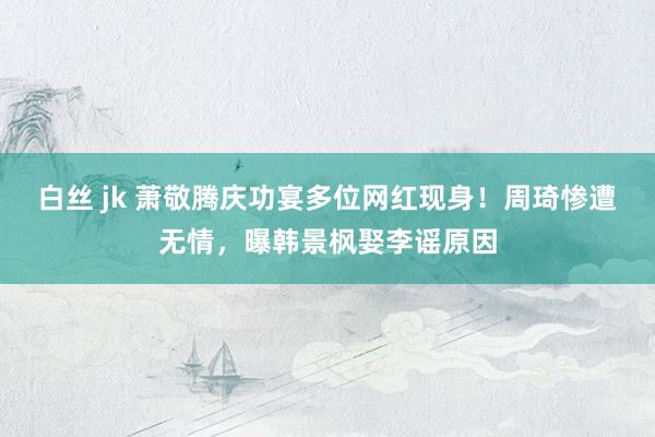 白丝 jk 萧敬腾庆功宴多位网红现身！周琦惨遭无情，曝韩景枫娶李谣原因