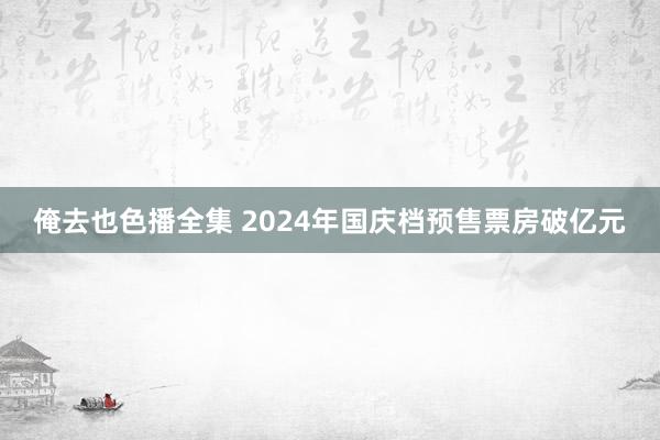 俺去也色播全集 2024年国庆档预售票房破亿元