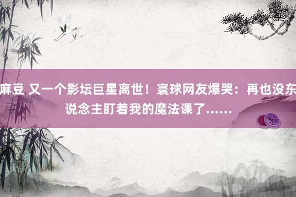麻豆 又一个影坛巨星离世！寰球网友爆哭：再也没东说念主盯着我的魔法课了......