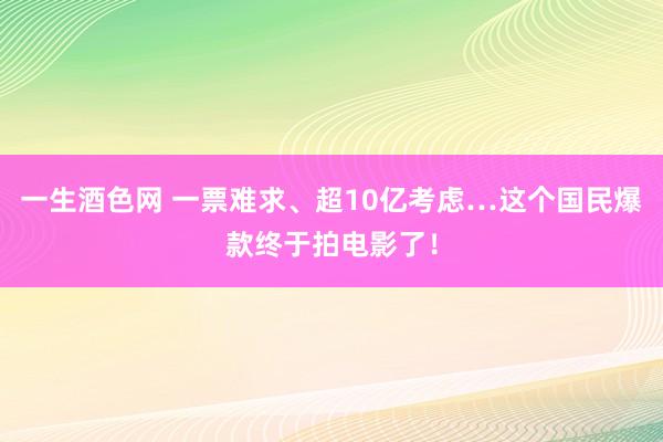 一生酒色网 一票难求、超10亿考虑…这个国民爆款终于拍电影了！