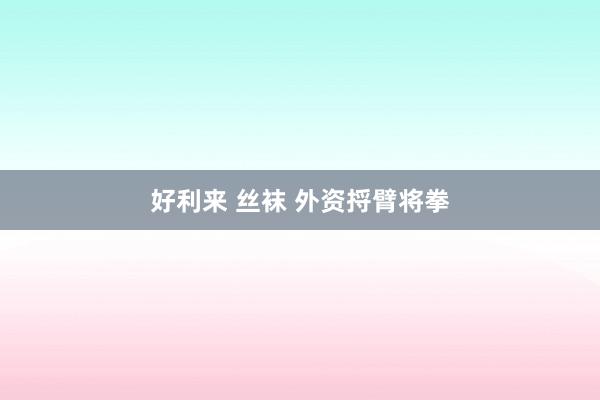 好利来 丝袜 外资捋臂将拳