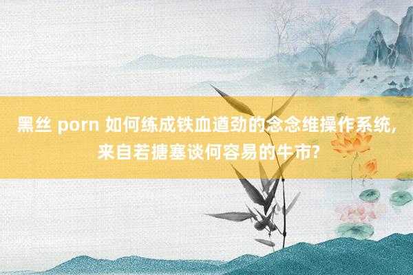 黑丝 porn 如何练成铁血遒劲的念念维操作系统， 来自若搪塞谈何容易的牛市?