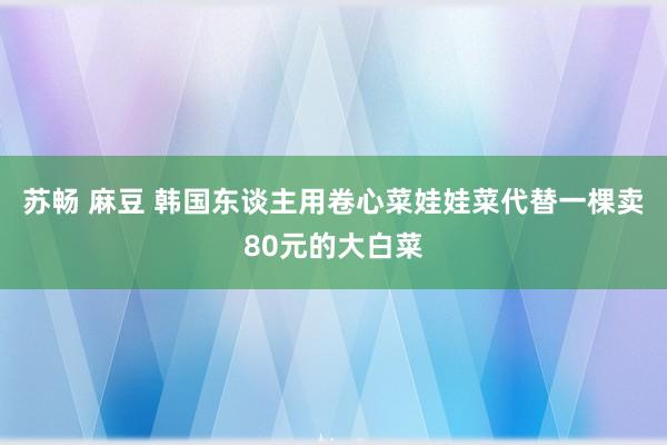 苏畅 麻豆 韩国东谈主用卷心菜娃娃菜代替一棵卖80元的大白菜