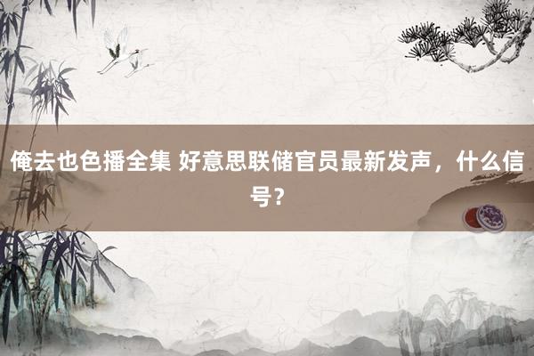 俺去也色播全集 好意思联储官员最新发声，什么信号？