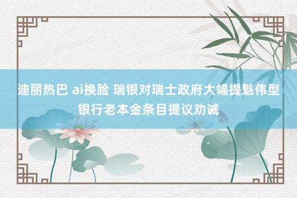 迪丽热巴 ai换脸 瑞银对瑞士政府大幅提魁伟型银行老本金条目提议劝诫