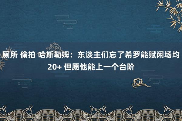 厕所 偷拍 哈斯勒姆：东谈主们忘了希罗能赋闲场均20+ 但愿他能上一个台阶