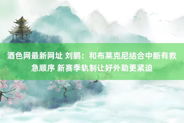 酒色网最新网址 刘鹏：和布莱克尼结合中断有救急顺序 新赛季轨制让好外助更紧迫