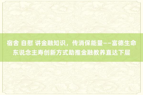 宿舍 自慰 讲金融知识，传消保能量——富德生命东说念主寿创新方式助推金融教养直达下层