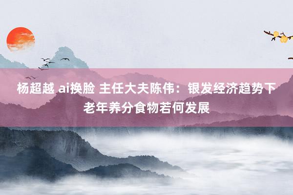 杨超越 ai换脸 主任大夫陈伟：银发经济趋势下老年养分食物若何发展