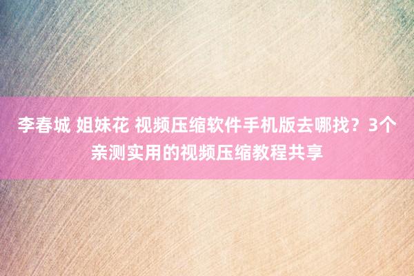 李春城 姐妹花 视频压缩软件手机版去哪找？3个亲测实用的视频压缩教程共享