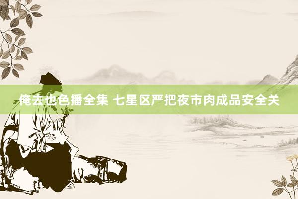 俺去也色播全集 七星区严把夜市肉成品安全关