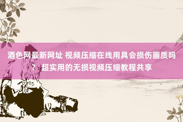 酒色网最新网址 视频压缩在线用具会损伤画质吗？ 超实用的无损视频压缩教程共享