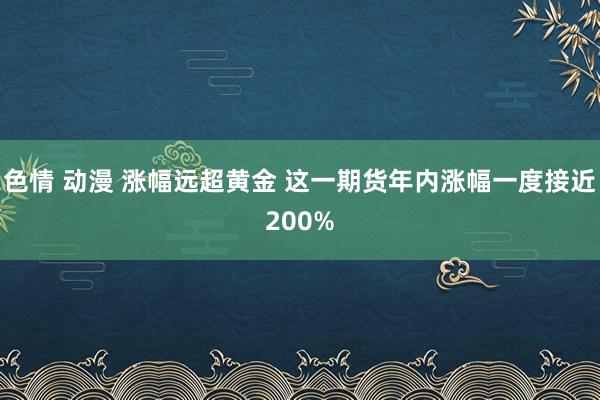 色情 动漫 涨幅远超黄金 这一期货年内涨幅一度接近200%