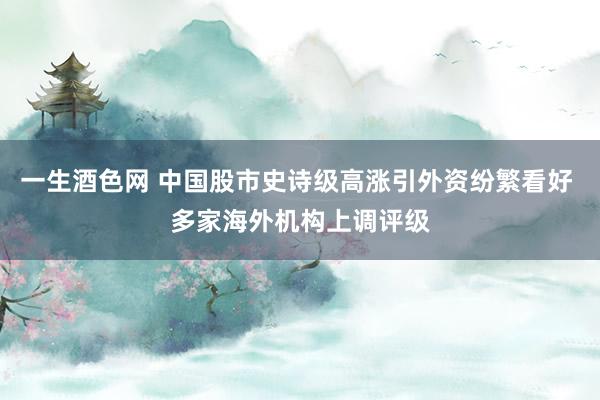 一生酒色网 中国股市史诗级高涨引外资纷繁看好 多家海外机构上调评级