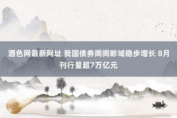 酒色网最新网址 我国债券阛阓畛域稳步增长 8月刊行量超7万亿元