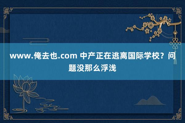 www.俺去也.com 中产正在逃离国际学校？问题没那么浮浅