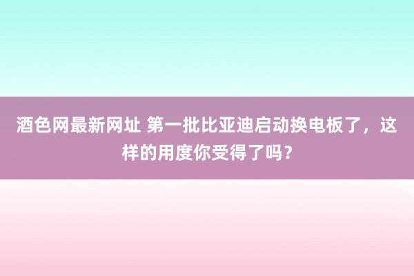 酒色网最新网址 第一批比亚迪启动换电板了，这样的用度你受得了吗？