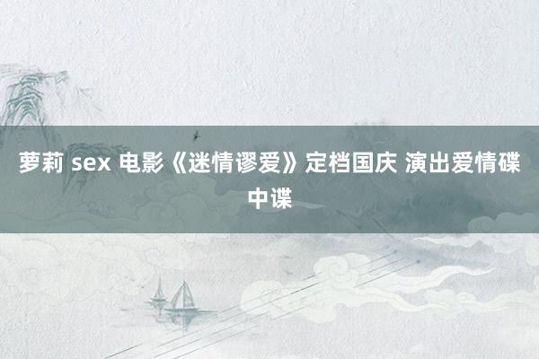 萝莉 sex 电影《迷情谬爱》定档国庆 演出爱情碟中谍