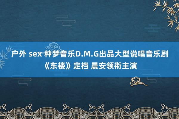 户外 sex 种梦音乐D.M.G出品大型说唱音乐剧《东楼》定档 晨安领衔主演